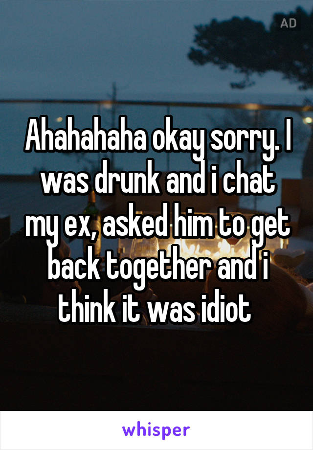 Ahahahaha okay sorry. I was drunk and i chat my ex, asked him to get back together and i think it was idiot 