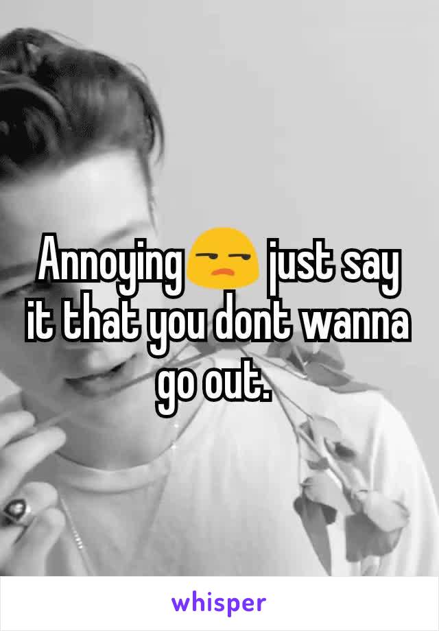 Annoying😒 just say it that you dont wanna go out. 