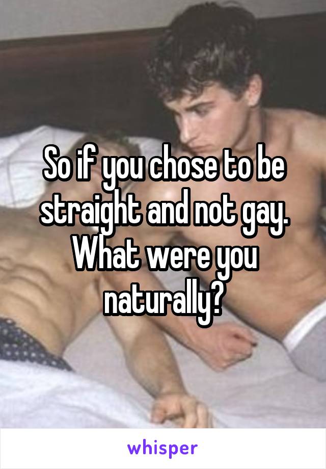 So if you chose to be straight and not gay. What were you naturally?