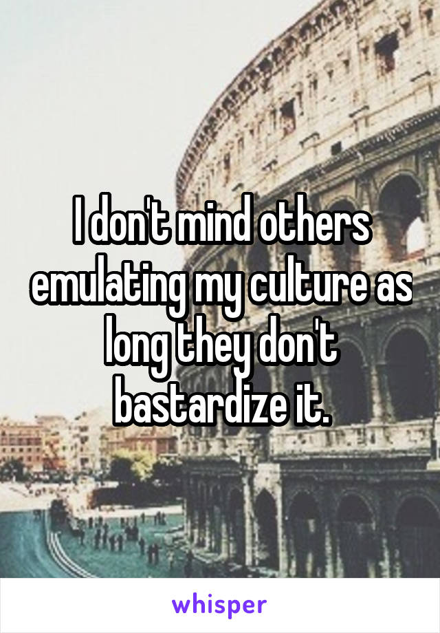 I don't mind others emulating my culture as long they don't bastardize it.