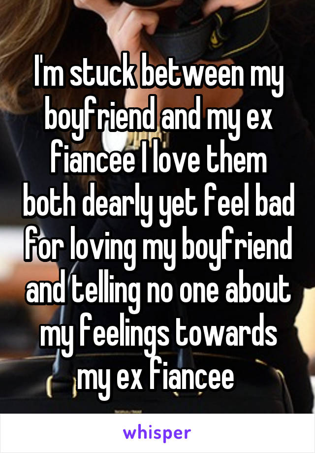 I'm stuck between my boyfriend and my ex fiancee I love them both dearly yet feel bad for loving my boyfriend and telling no one about my feelings towards my ex fiancee 