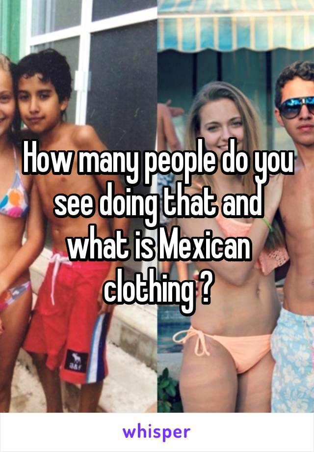 How many people do you see doing that and what is Mexican clothing ?