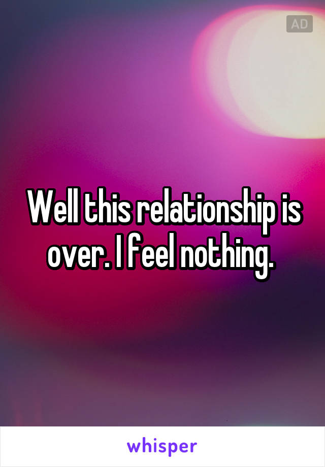 Well this relationship is over. I feel nothing. 