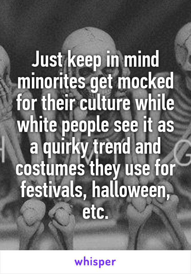 Just keep in mind minorites get mocked for their culture while white people see it as a quirky trend and costumes they use for festivals, halloween, etc.