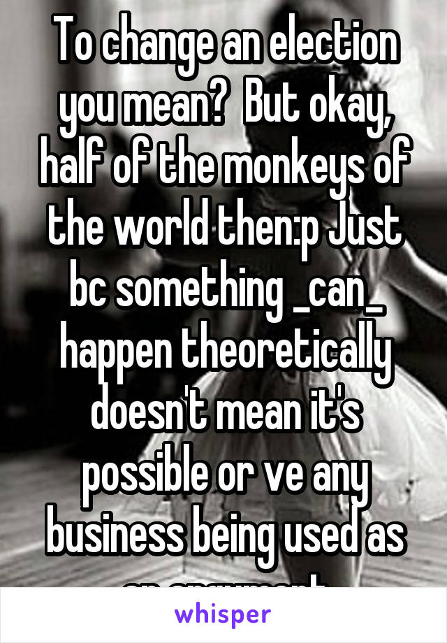 To change an election you mean?  But okay, half of the monkeys of the world then:p Just bc something _can_ happen theoretically doesn't mean it's possible or ve any business being used as an argument