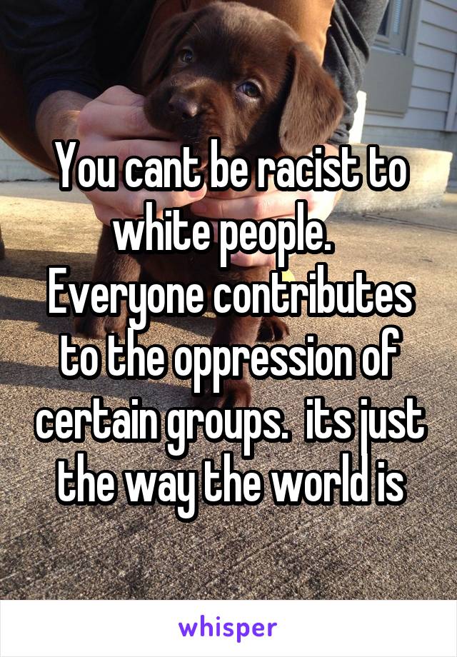 You cant be racist to white people.   Everyone contributes to the oppression of certain groups.  its just the way the world is