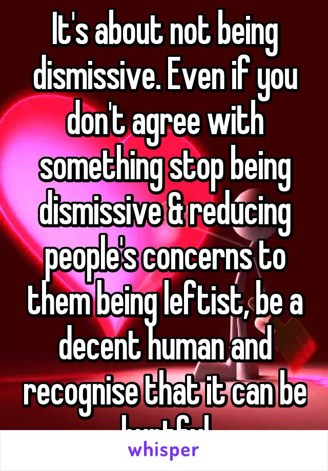 It's about not being dismissive. Even if you don't agree with something stop being dismissive & reducing people's concerns to them being leftist, be a decent human and recognise that it can be hurtful