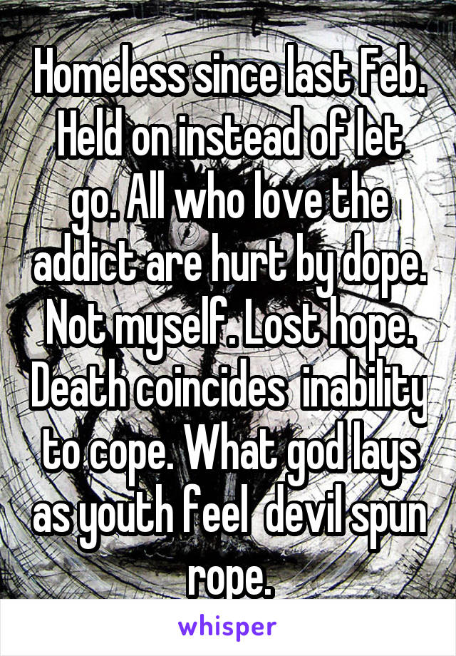 Homeless since last Feb. Held on instead of let go. All who love the addict are hurt by dope. Not myself. Lost hope. Death coincides  inability to cope. What god lays as youth feel  devil spun rope.