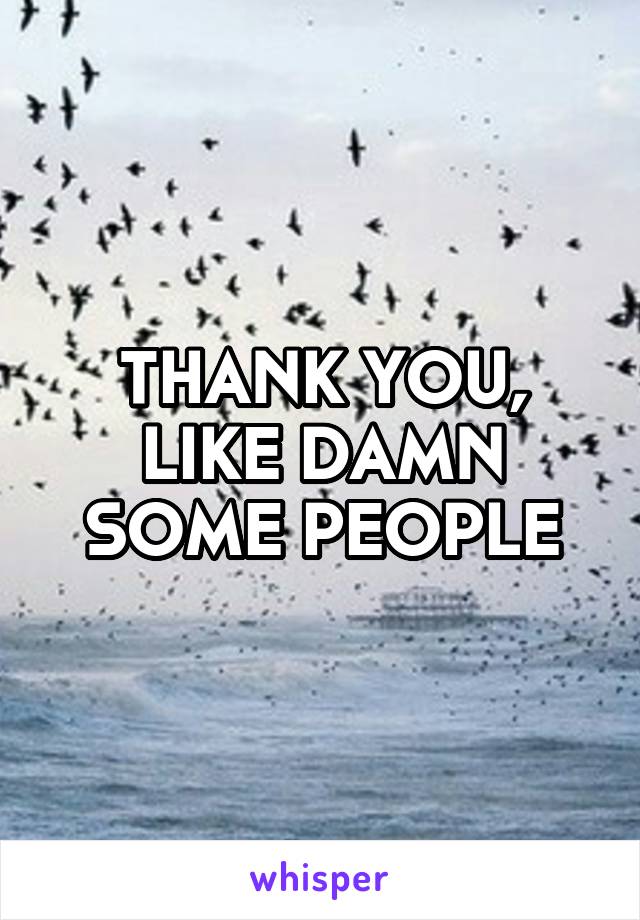 THANK YOU, LIKE DAMN SOME PEOPLE