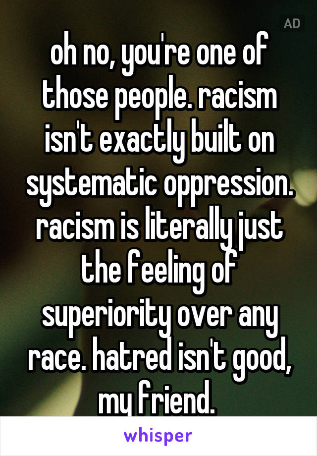 oh no, you're one of those people. racism isn't exactly built on systematic oppression. racism is literally just the feeling of superiority over any race. hatred isn't good, my friend. 