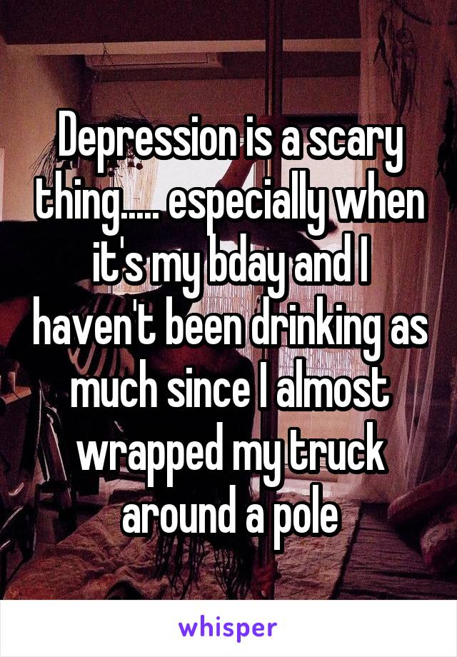 Depression is a scary thing..... especially when it's my bday and I haven't been drinking as much since I almost wrapped my truck around a pole