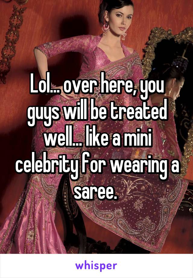 Lol... over here, you guys will be treated well... like a mini celebrity for wearing a saree. 