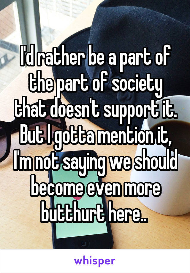 I'd rather be a part of the part of society that doesn't support it. But I gotta mention it, I'm not saying we should become even more butthurt here.. 