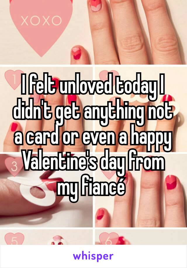 I felt unloved today I didn't get anything not a card or even a happy Valentine's day from my fiancé 