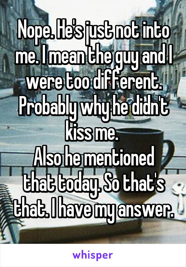 Nope. He's just not into me. I mean the guy and I were too different. Probably why he didn't kiss me. 
Also he mentioned that today. So that's that. I have my answer. 