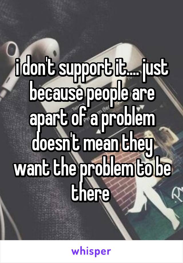 i don't support it.... just because people are apart of a problem doesn't mean they want the problem to be there 