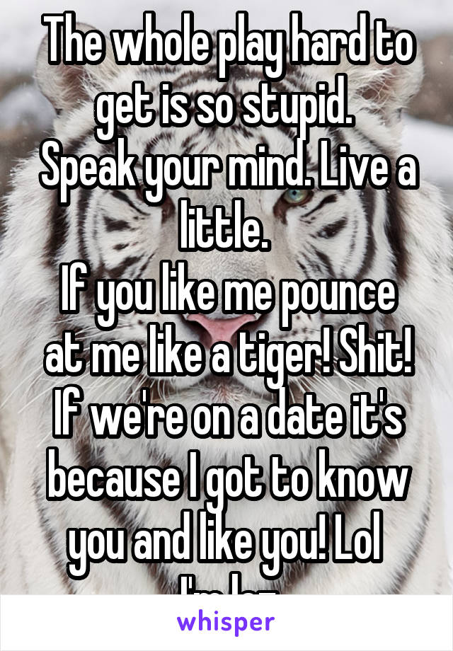 The whole play hard to get is so stupid. 
Speak your mind. Live a little. 
If you like me pounce at me like a tiger! Shit! If we're on a date it's because I got to know you and like you! Lol 
I'm lez