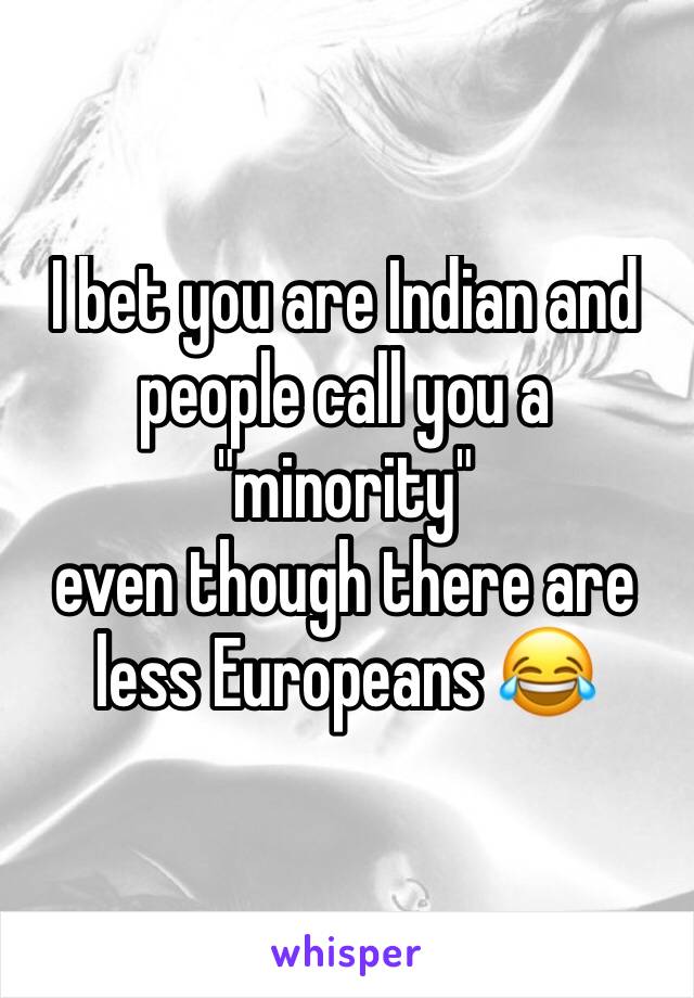 I bet you are Indian and people call you a "minority"
even though there are less Europeans 😂