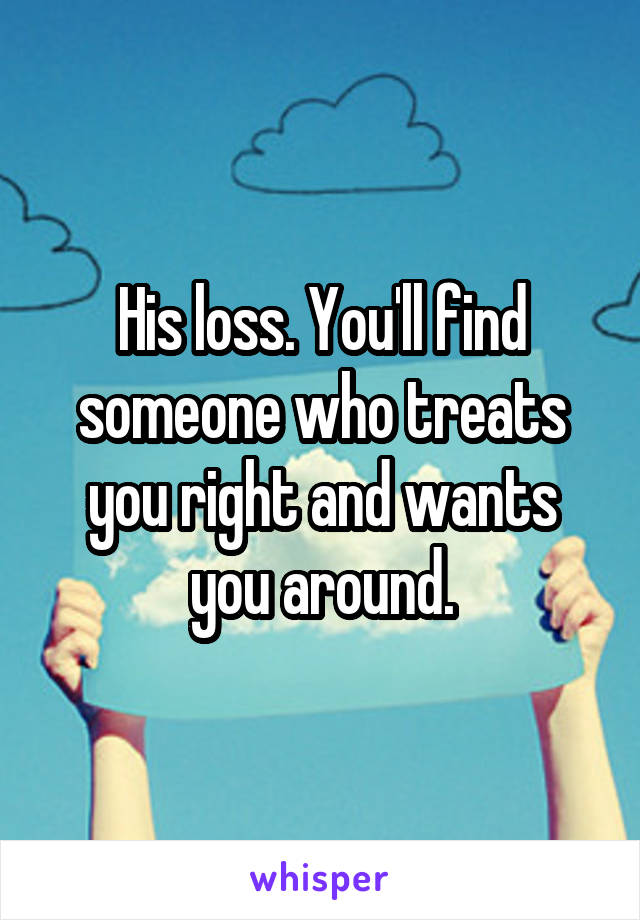 His loss. You'll find someone who treats you right and wants you around.