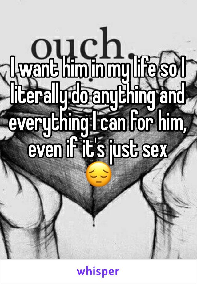 I want him in my life so I literally do anything and everything I can for him, even if it's just sex 
😔