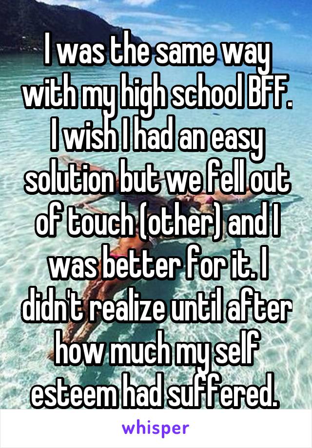 I was the same way with my high school BFF. I wish I had an easy solution but we fell out of touch (other) and I was better for it. I didn't realize until after how much my self esteem had suffered. 