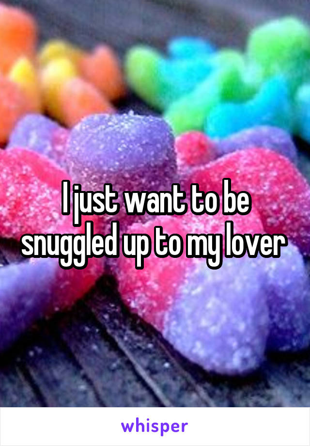 I just want to be snuggled up to my lover 