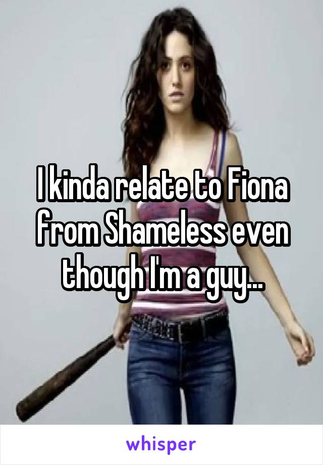 I kinda relate to Fiona from Shameless even though I'm a guy...