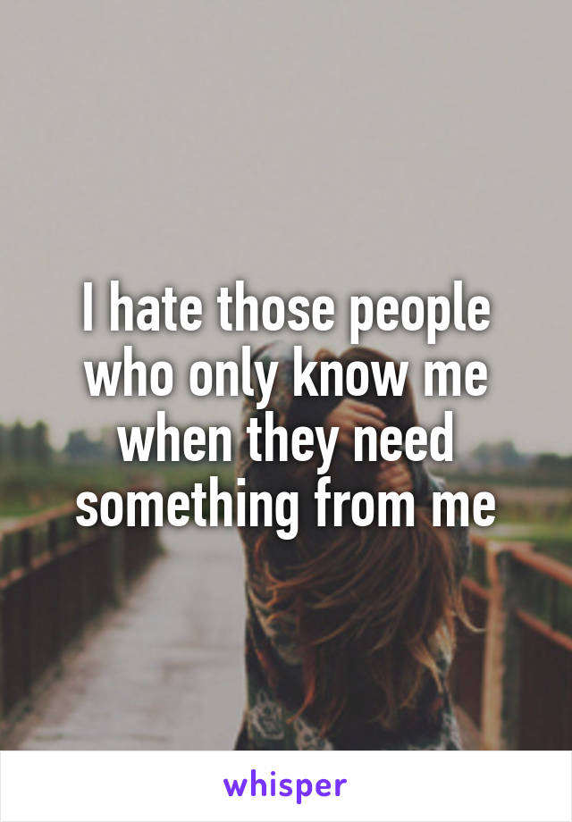 I hate those people who only know me when they need something from me