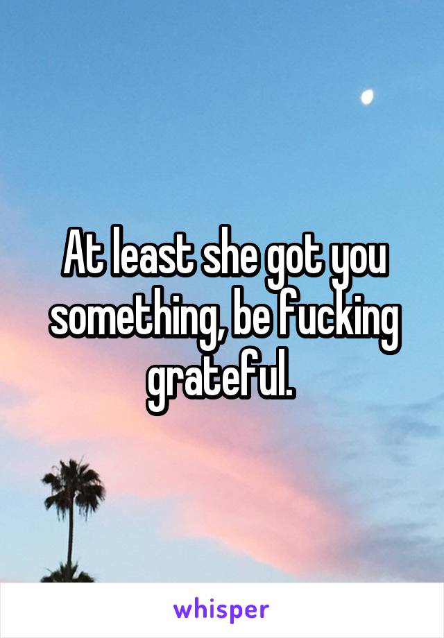 At least she got you something, be fucking grateful. 