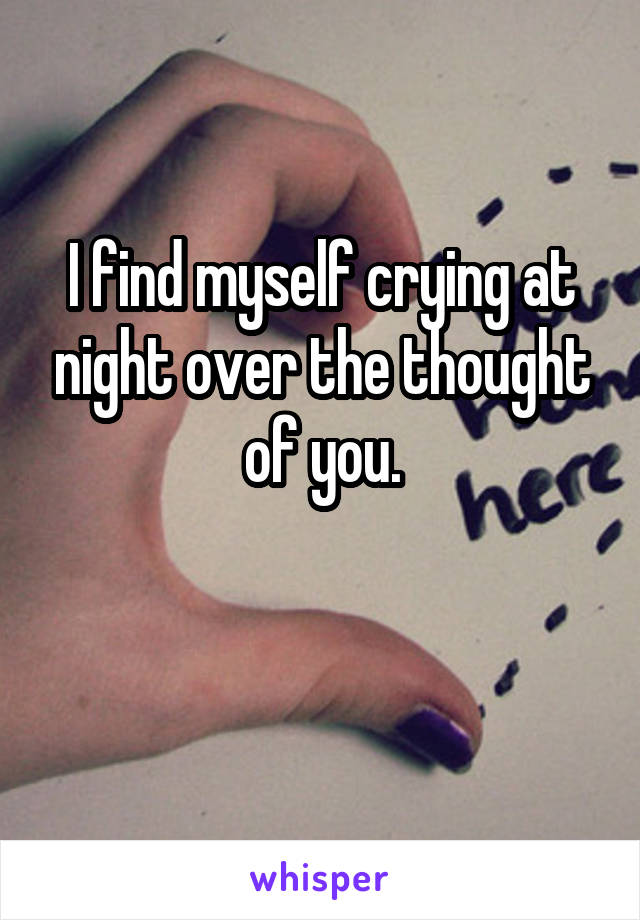 I find myself crying at night over the thought of you.

