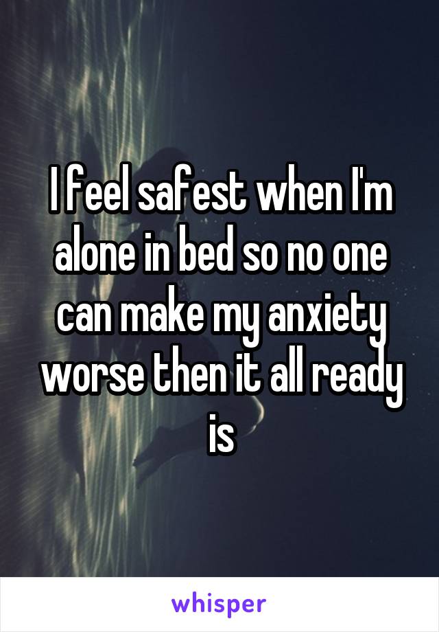 I feel safest when I'm alone in bed so no one can make my anxiety worse then it all ready is