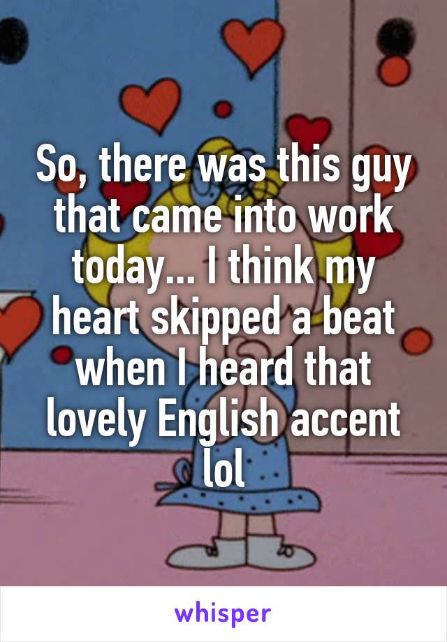 So, there was this guy that came into work today... I think my heart skipped a beat when I heard that lovely English accent lol