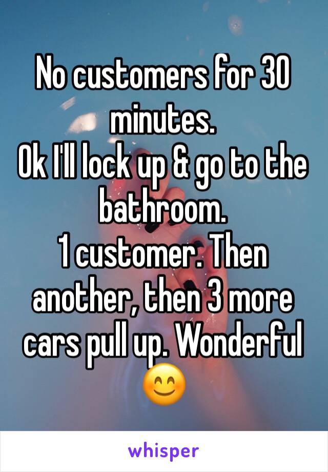 No customers for 30 minutes. 
Ok I'll lock up & go to the bathroom. 
1 customer. Then another, then 3 more cars pull up. Wonderful 😊