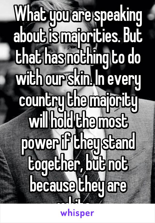 What you are speaking about is majorities. But that has nothing to do with our skin. In every country the majority will hold the most power if they stand together, but not because they are white.. 