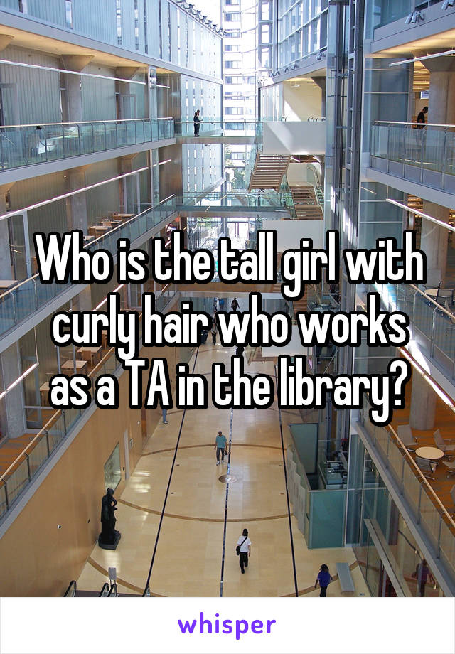 Who is the tall girl with curly hair who works as a TA in the library?