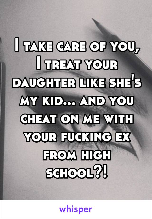 I take care of you, I treat your daughter like she's my kid... and you cheat on me with your fucking ex from high school?!