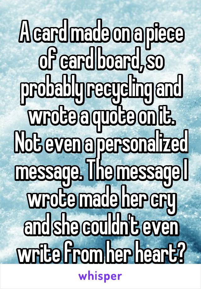 A card made on a piece of card board, so probably recycling and wrote a quote on it. Not even a personalized message. The message I wrote made her cry and she couldn't even write from her heart?