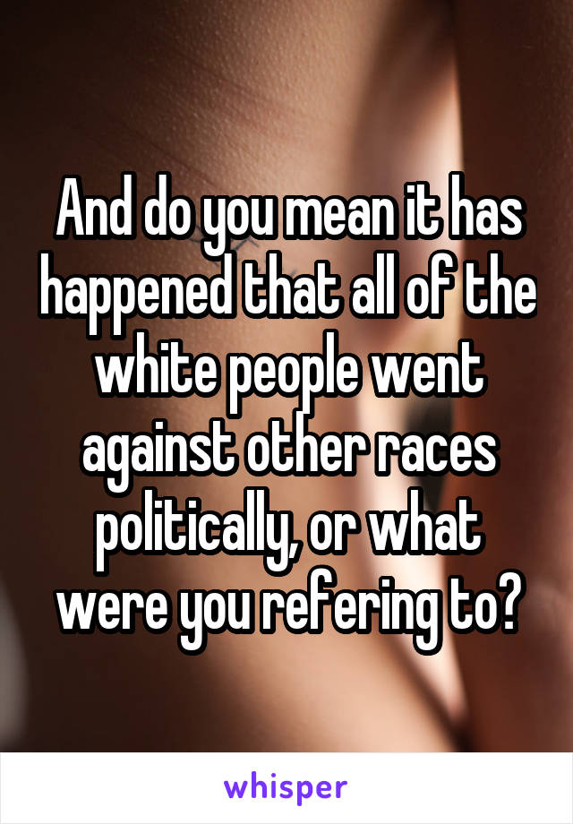 And do you mean it has happened that all of the white people went against other races politically, or what were you refering to?