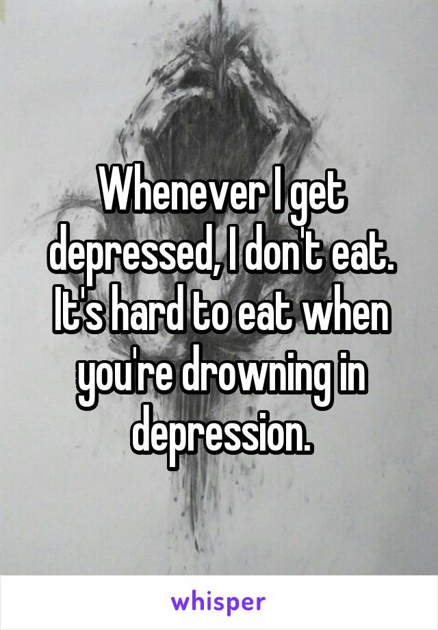 Whenever I get depressed, I don't eat. It's hard to eat when you're drowning in depression.