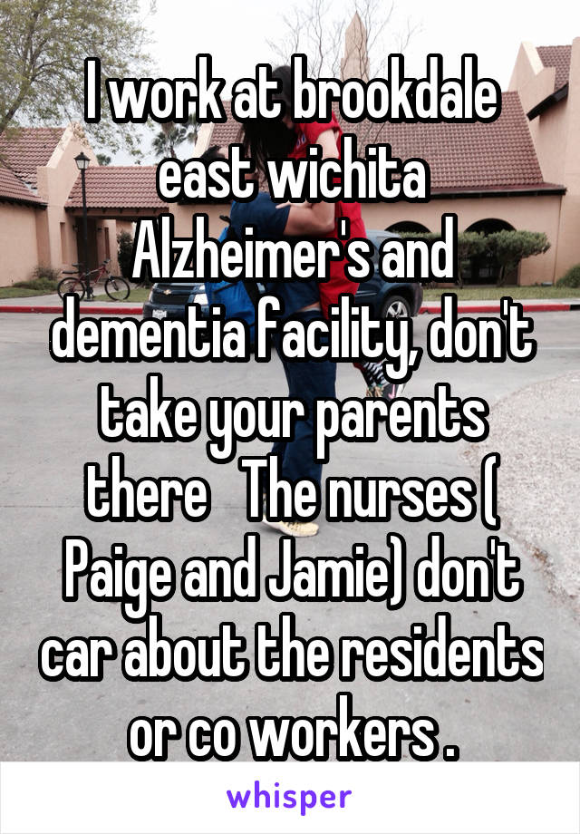 I work at brookdale east wichita Alzheimer's and dementia facility, don't take your parents there   The nurses ( Paige and Jamie) don't car about the residents or co workers .