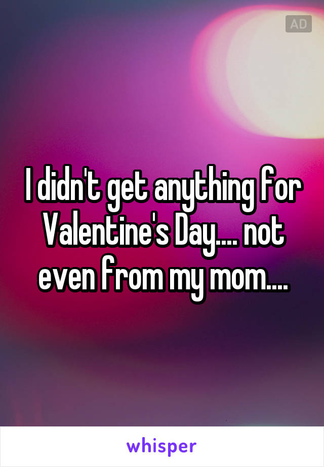 I didn't get anything for Valentine's Day.... not even from my mom....