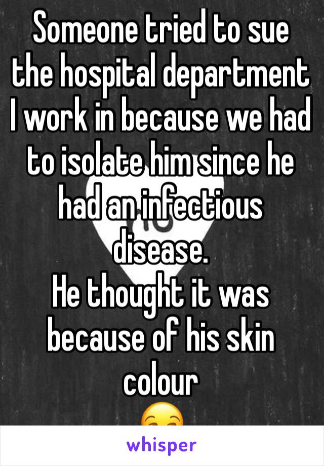 Someone tried to sue the hospital department I work in because we had to isolate him since he had an infectious disease. 
He thought it was because of his skin colour 
😒