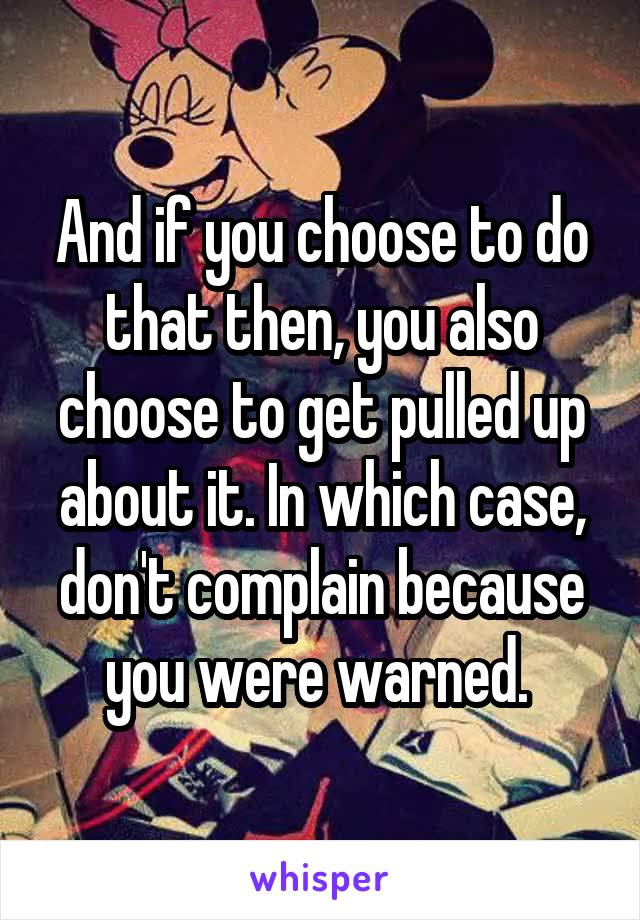 And if you choose to do that then, you also choose to get pulled up about it. In which case, don't complain because you were warned. 