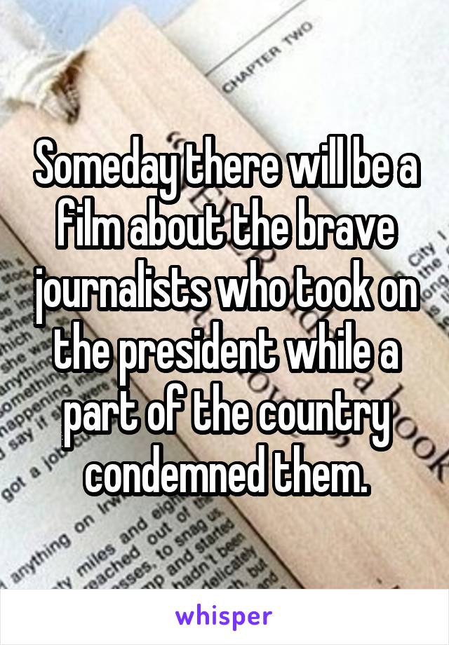 Someday there will be a film about the brave journalists who took on the president while a part of the country condemned them.