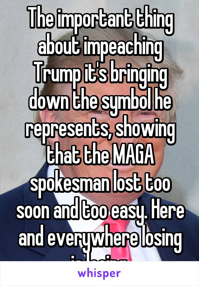 The important thing about impeaching Trump it's bringing down the symbol he represents, showing that the MAGA spokesman lost too soon and too easy. Here and everywhere losing is losing.