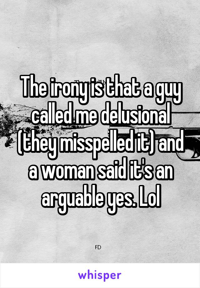 The irony is that a guy called me delusional (they misspelled it) and a woman said it's an arguable yes. Lol