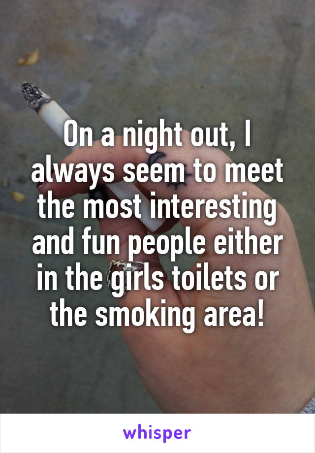 On a night out, I always seem to meet the most interesting and fun people either in the girls toilets or the smoking area!