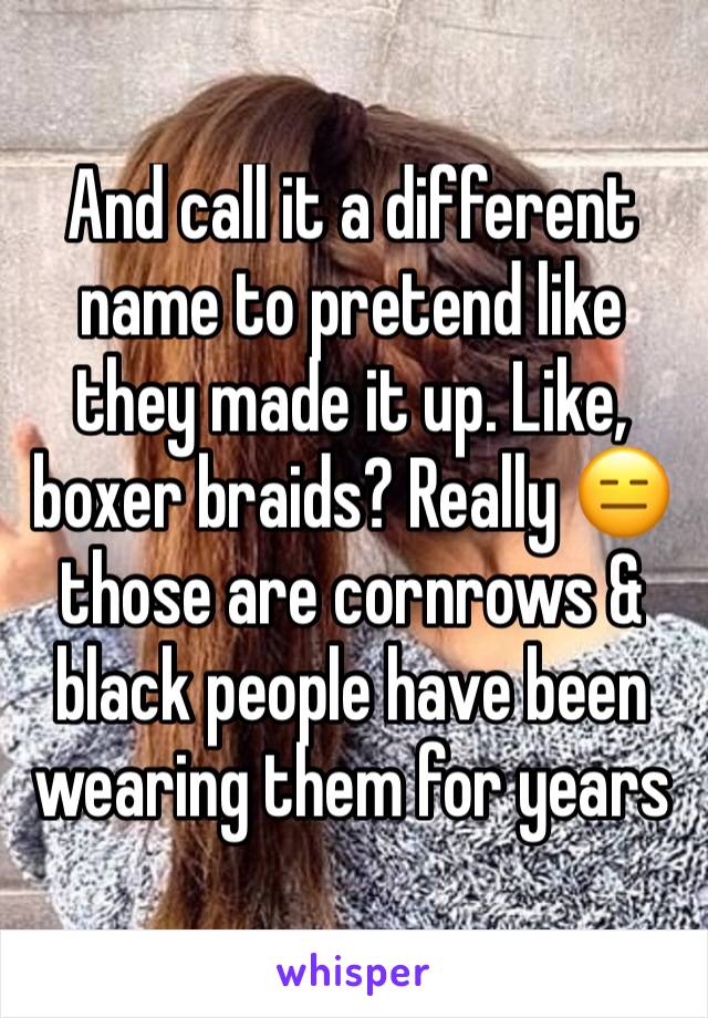 And call it a different name to pretend like they made it up. Like, boxer braids? Really 😑 those are cornrows & black people have been wearing them for years 