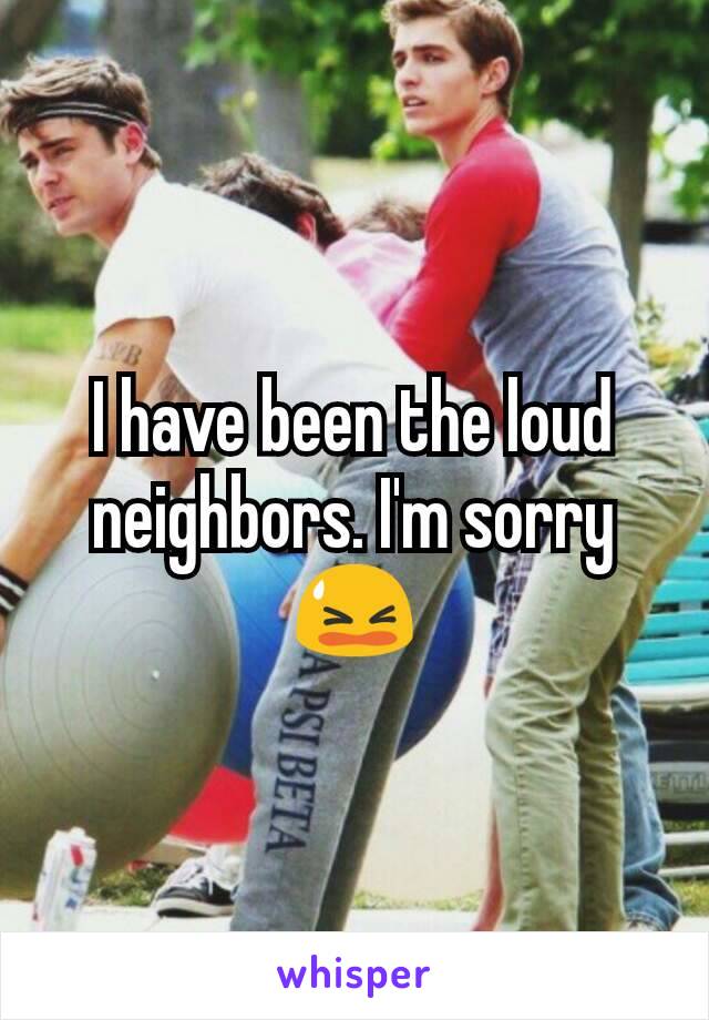 I have been the loud neighbors. I'm sorry 😫