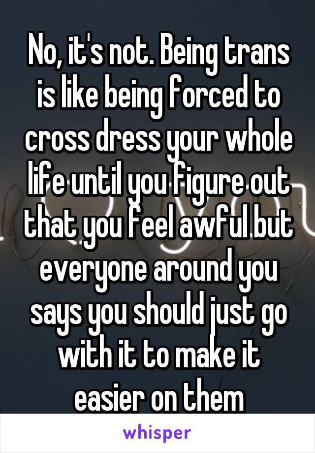 No, it's not. Being trans is like being forced to cross dress your whole life until you figure out that you feel awful but everyone around you says you should just go with it to make it easier on them